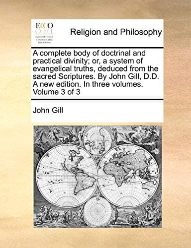 A complete body of doctrinal and practical divinity; or, a system of evangelical truths, deduced from the sacred Scriptures. By John Gill, D.D. A new edition. In three volumes. Volume 3 of 3