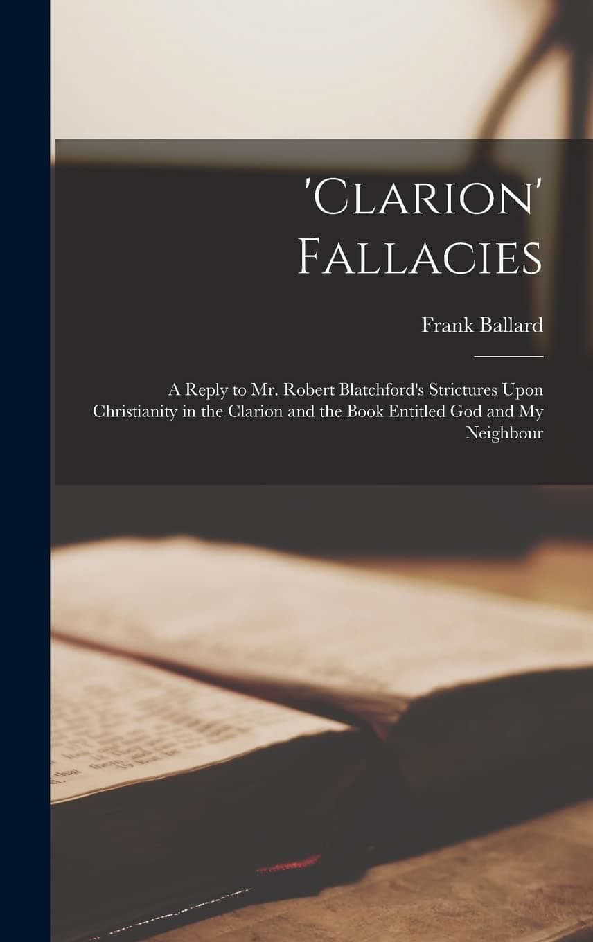 'clarion' Fallacies: A Reply to Mr. Robert Blatchford's Strictures Upon Christianity in the Clarion and the Book Entitled God and My Neighbour