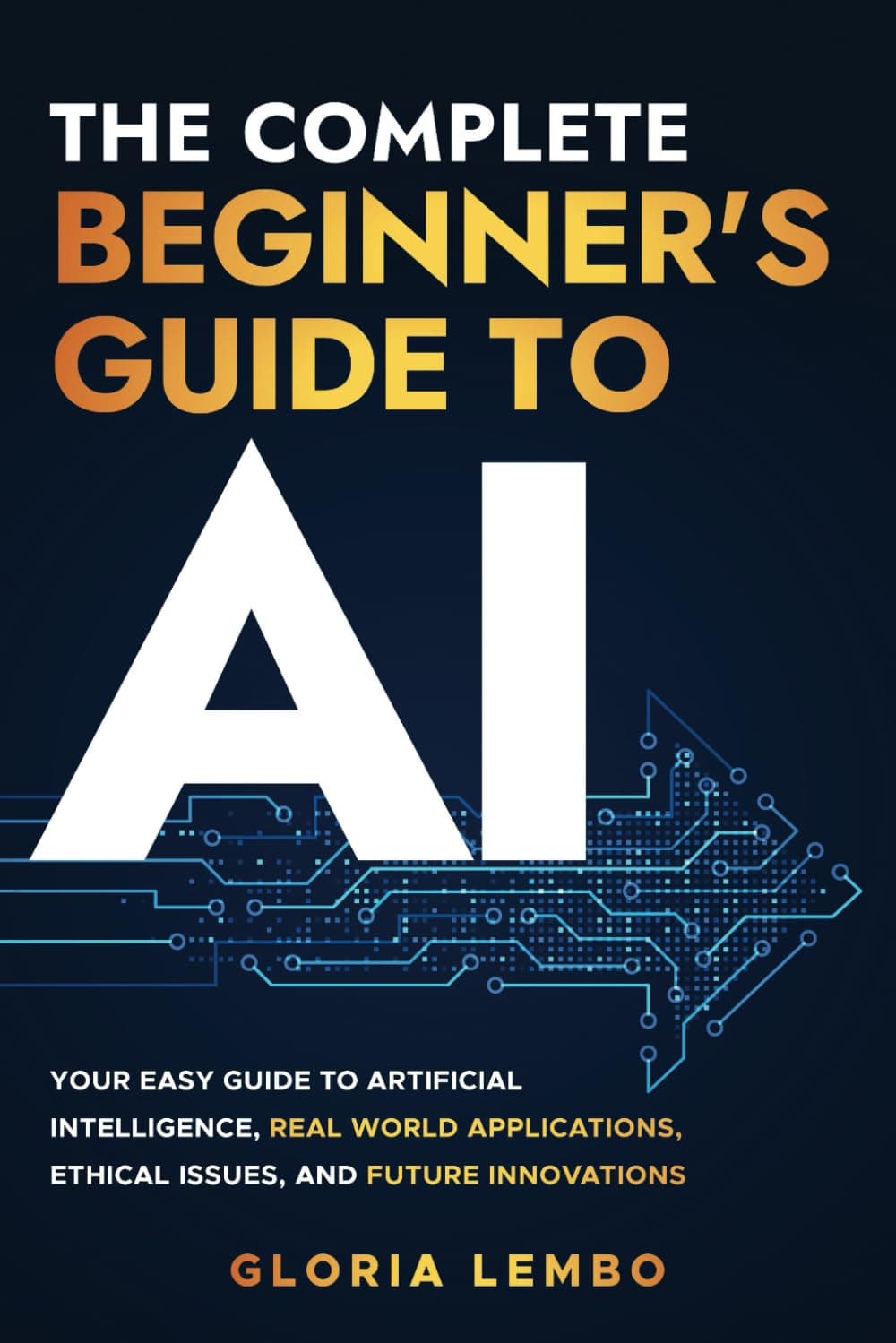 The Complete Beginner's Guide to AI: Your Easy Guide to Artificial Intelligence, Real World Applications, Ethical Issues, and Future Innovations (The Complete AI Guides)